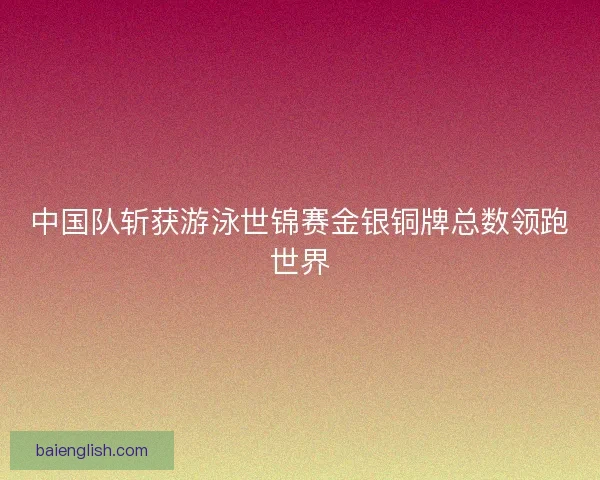 中国队斩获游泳世锦赛金银铜牌总数领跑世界