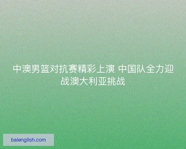 中澳男篮对抗赛精彩上演 中国队全力迎战澳大利亚挑战 中澳男篮对抗赛精彩上演 中国队全力迎战澳大利亚挑战