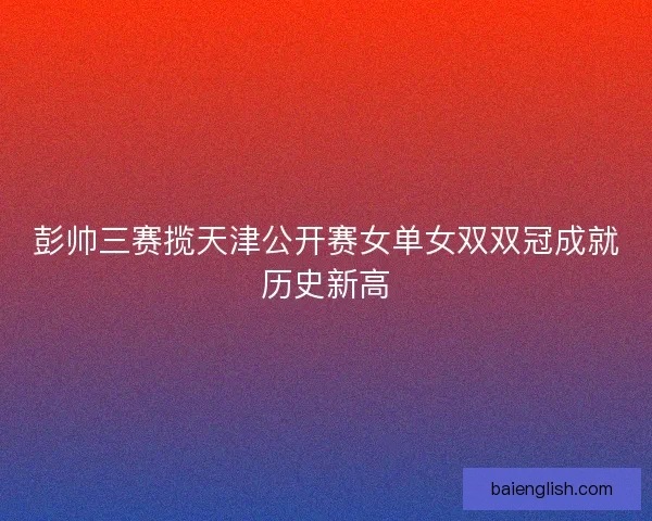 彭帅三赛揽天津公开赛女单女双双冠成就历史新高 彭帅三赛揽天津公开赛女单女双双冠成就历史新高