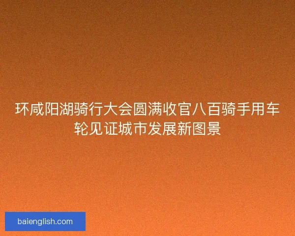 环咸阳湖骑行大会圆满收官八百骑手用车轮见证城市发展新图景