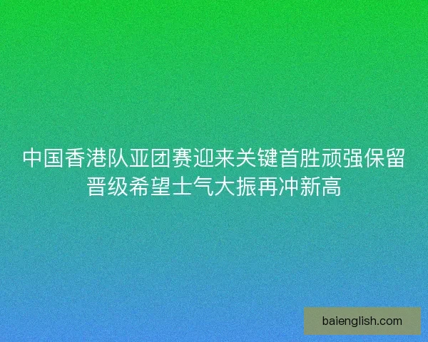中国香港队亚团赛迎来关键首胜顽强保留晋级希望士气大振再冲新高 中国香港队亚团赛迎来关键首胜顽强保留晋级希望士气大振再冲新高