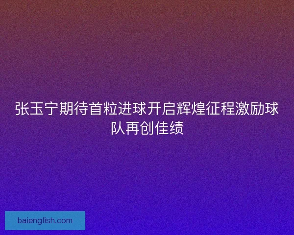 张玉宁期待首粒进球开启辉煌征程激励球队再创佳绩