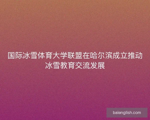 国际冰雪体育大学联盟在哈尔滨成立推动冰雪教育交流发展